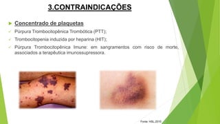 3.CONTRAINDICAÇÕES
 Concentrado de plaquetas
 Púrpura Trombocitopênica Trombótica (PTT);
 Trombocitopenia induzida por heparina (HIT);
 Púrpura Trombocitopênica Imune: em sangramentos com risco de morte,
associados a terapêutica imunossupressora.
Fonte: HSL,2010
 
