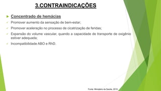 3.CONTRAINDICAÇÕES
 Concentrado de hemácias
 Promover aumento da sensação de bem-estar;
 Promover aceleração no processo de cicatrização de feridas;
 Expansão do volume vascular, quando a capacidade de transporte de oxigênio
estiver adequada;
 Incompatibilidade ABO e RhD.
Fonte: Ministério da Saúde, 2010.
 