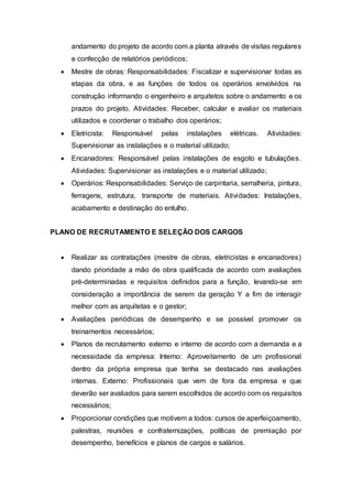 andamento do projeto de acordo com a planta através de visitas regulares
e confecção de relatórios periódicos;
 Mestre de obras: Responsabilidades: Fiscalizar e supervisionar todas as
etapas da obra, e as funções de todos os operários envolvidos na
construção informando o engenheiro e arquitetos sobre o andamento e os
prazos do projeto. Atividades: Receber, calcular e avaliar os materiais
utilizados e coordenar o trabalho dos operários;
 Eletricista: Responsável pelas instalações elétricas. Atividades:
Supervisionar as instalações e o material utilizado;
 Encanadores: Responsável pelas instalações de esgoto e tubulações.
Atividades: Supervisionar as instalações e o material utilizado;
 Operários: Responsabilidades: Serviço de carpintaria, serralheria, pintura,
ferragens, estrutura, transporte de materiais. Atividades: Instalações,
acabamento e destinação do entulho.
PLANO DE RECRUTAMENTO E SELEÇÃO DOS CARGOS
 Realizar as contratações (mestre de obras, eletricistas e encanadores)
dando prioridade a mão de obra qualificada de acordo com avaliações
pré-determinadas e requisitos definidos para a função, levando-se em
consideração a importância de serem da geração Y a fim de interagir
melhor com as arquitetas e o gestor;
 Avaliações periódicas de desempenho e se possível promover os
treinamentos necessários;
 Planos de recrutamento externo e interno de acordo com a demanda e a
necessidade da empresa: Interno: Aproveitamento de um profissional
dentro da própria empresa que tenha se destacado nas avaliações
internas. Externo: Profissionais que vem de fora da empresa e que
deverão ser avaliados para serem escolhidos de acordo com os requisitos
necessários;
 Proporcionar condições que motivem a todos: cursos de aperfeiçoamento,
palestras, reuniões e confraternizações, políticas de premiação por
desempenho, benefícios e planos de cargos e salários.
 