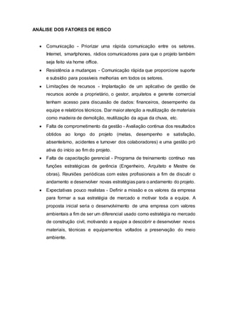 ANÁLISE DOS FATORES DE RISCO
 Comunicação - Priorizar uma rápida comunicação entre os setores.
Internet, smartphones, rádios comunicadores para que o projeto também
seja feito via home office.
 Resistência a mudanças - Comunicação rápida que proporcione suporte
e subsídio para possíveis melhorias em todos os setores.
 Limitações de recursos - Implantação de um aplicativo de gestão de
recursos aonde a proprietário, o gestor, arquitetos e gerente comercial
tenham acesso para discussão de dados: financeiros, desempenho da
equipe e relatórios técnicos. Dar maior atenção a reutilização de materiais
como madeira de demolição, reutilização da agua da chuva, etc.
 Falta de comprometimento da gestão - Avaliação continua dos resultados
obtidos ao longo do projeto (metas, desempenho e satisfação,
absenteísmo, acidentes e turnover dos colaboradores) e uma gestão pró
ativa do início ao fim do projeto.
 Falta de capacitação gerencial - Programa de treinamento contínuo nas
funções estratégicas de gerência (Engenheiro, Arquiteto e Mestre de
obras). Reuniões periódicas com estes profissionais a fim de discutir o
andamento e desenvolver novas estratégias para o andamento do projeto.
 Expectativas pouco realistas - Definir a missão e os valores da empresa
para formar a sua estratégia de mercado e motivar toda a equipe. A
proposta inicial seria o desenvolvimento de uma empresa com valores
ambientais a fim de ser um diferencial usado como estratégia no mercado
de construção civil, motivando a equipe a descobrir e desenvolver novos
materiais, técnicas e equipamentos voltados a preservação do meio
ambiente.
 
