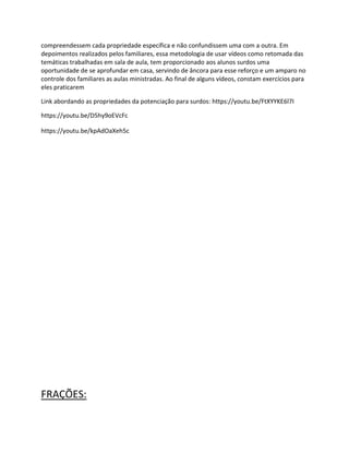 compreendessem cada propriedade específica e não confundissem uma com a outra. Em
depoimentos realizados pelos familiares, essa metodologia de usar vídeos como retomada das
temáticas trabalhadas em sala de aula, tem proporcionado aos alunos surdos uma
oportunidade de se aprofundar em casa, servindo de âncora para esse reforço e um amparo no
controle dos familiares as aulas ministradas. Ao final de alguns vídeos, constam exercícios para
eles praticarem
Link abordando as propriedades da potenciação para surdos: https://youtu.be/FtXYYKE6l7I
https://youtu.be/D5hy9oEVcFc
https://youtu.be/kpAdOaXeh5c
FRAÇÕES:
 