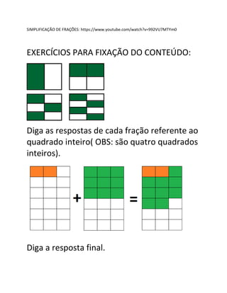 SIMPLIFICAÇÃO DE FRAÇÕES: https://www.youtube.com/watch?v=992VU7MTYm0
EXERCÍCIOS PARA FIXAÇÃO DO CONTEÚDO:
Diga as respostas de cada fração referente ao
quadrado inteiro( OBS: são quatro quadrados
inteiros).
Diga a resposta final.
 