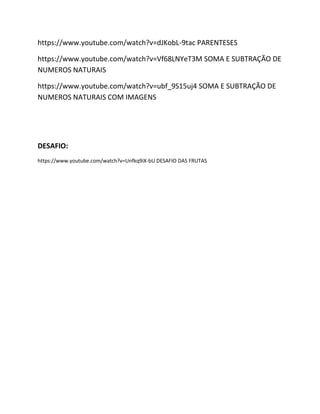 https://www.youtube.com/watch?v=dJKobL-9tac PARENTESES
https://www.youtube.com/watch?v=Vf68LNYeT3M SOMA E SUBTRAÇÃO DE
NUMEROS NATURAIS
https://www.youtube.com/watch?v=ubf_9S15uj4 SOMA E SUBTRAÇÃO DE
NUMEROS NATURAIS COM IMAGENS
DESAFIO:
https://www.youtube.com/watch?v=Unfkq9iX-bU DESAFIO DAS FRUTAS
 