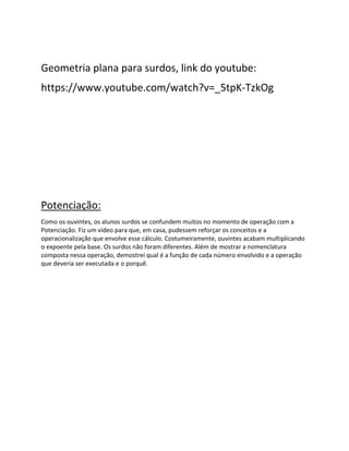 Geometria plana para surdos, link do youtube:
https://www.youtube.com/watch?v=_5tpK-TzkOg
Potenciação:
Como os ouvintes, os alunos surdos se confundem muitos no momento de operação com a
Potenciação. Fiz um vídeo para que, em casa, pudessem reforçar os conceitos e a
operacionalização que envolve esse cálculo. Costumeiramente, ouvintes acabam multiplicando
o expoente pela base. Os surdos não foram diferentes. Além de mostrar a nomenclatura
composta nessa operação, demostrei qual é a função de cada número envolvido e a operação
que deveria ser executada e o porquê.
 
