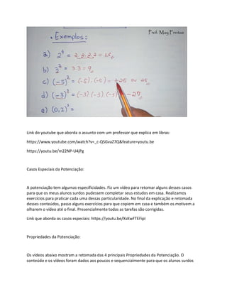 Link do youtube que aborda o assunto com um professor que explica em libras:
https://www.youtube.com/watch?v=_c-QSGvaZ7Q&feature=youtu.be
https://youtu.be/m22NP-U4jPg
Casos Especiais da Potenciação:
A potenciação tem algumas especificidades. Fiz um vídeo para retomar alguns desses casos
para que os meus alunos surdos pudessem completar seus estudos em casa. Realizamos
exercícios para praticar cada uma dessas particularidade. No final da explicação e retomada
desses conteúdos, passo alguns exercícios para que copiem em casa e também os motivem a
olharem o vídeo até o final. Presencialmente todas as tarefas são corrigidas.
Link que aborda os casos especiais: https://youtu.be/XsKwFTEFipI
Propriedades da Potenciação:
Os vídeos abaixo mostram a retomada das 4 principais Propriedades da Potenciação. O
conteúdo e os vídeos foram dados aos poucos e sequencialmente para que os alunos surdos
 
