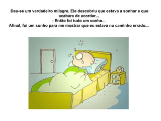 Deu-se um verdadeiro milagre. Ele descobriu que estava a sonhar e que acabara de acordar...  - Então foi tudo um sonho...  Afinal, foi um sonho para me mostrar que eu estava no caminho errado...  