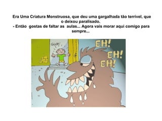   Era Uma Criatura Monstruosa, que deu uma gargalhada tão terrível, que o deixou paralisado.  - Então  gostas de faltar as  aulas... Agora vais morar aqui comigo para sempre...  