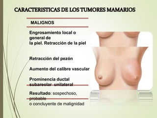 MALIGNOS
Engrosamiento local o
general de
la piel. Retracción de la piel
Retracción del pezón
Aumento del calibre vascular
Prominencia ductal
subareolar unilateral
Resultado: sospechoso,
probable
o concluyente de malignidad
 