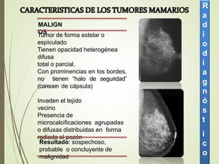 MALIGN
OS
Tumor de forma estelar o
espiculado
Tienen opacidad heterogénea
difusa
total o parcial.
Con prominencias en los bordes,
no tienen “halo de seguridad”
(carecen de cápsula)
Invaden el tejido
vecino
Presencia de
microcalcificaciones agrupadas
o difusas distribuidas en forma
radiada al pezón
Resultado: sospechoso,
probable o concluyente de
malignidad
R
a
d
i
o
d
i
a
g
n
ó
s
t
i
c
o
 