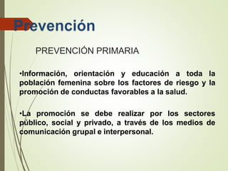 PREVENCIÓN PRIMARIA
•Información, orientación y educación a toda la
población femenina sobre los factores de riesgo y la
promoción de conductas favorables a la salud.
•La promoción se debe realizar por los sectores
público, social y privado, a través de los medios de
comunicación grupal e interpersonal.
 