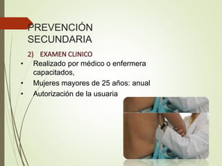 PREVENCIÓN
SECUNDARIA
• Realizado por médico o enfermera
capacitados,
• Mujeres mayores de 25 años: anual
• Autorización de la usuaria
 