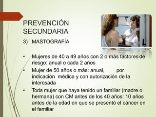 PREVENCIÓN
SECUNDARIA
3) MASTOGRAFÍA
• Mujeres de 40 a 49 años con 2 o más factores de
riesgo: anual o cada 2 años
• Mujer de 50 años o más: anual, por
indicación médica y con autorización de la
interesada
• Toda mujer que haya tenido un familiar (madre o
hermana) con CM antes de los 40 años: 10 años
antes de la edad en que se presentó el cáncer en
el familiar
 