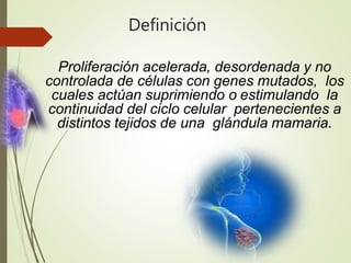 Definición
Proliferación acelerada, desordenada y no
controlada de células con genes mutados, los
cuales actúan suprimiendo o estimulando la
continuidad del ciclo celular pertenecientes a
distintos tejidos de una glándula mamaria.
 