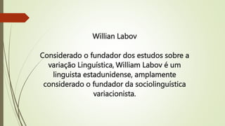 Willian Labov
Considerado o fundador dos estudos sobre a
variação Linguística, William Labov é um
linguista estadunidense, amplamente
considerado o fundador da sociolinguística
variacionista.
 