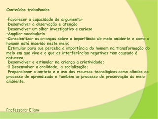 Conteúdos trabalhados
•Favorecer a capacidade de argumentar
•Desenvolver a observação e atenção
•Desenvolver um olhar investigativo e curioso
•Ampliar vocabulário
•Conscientizar as crianças sobre a importância do meio ambiente e como o
homem está inserido neste meio;
•Estimular para que perceba a importância do homem na transformação do
meio em que vive e o que as interferências negativas tem causado à
natureza;
•Desenvolver e estimular na criança a criatividade;
• Desenvolver a oralidade, a socialização;
Proporcionar o contato e o uso dos recursos tecnológicos como aliados ao
processo de aprendizado e também ao processo de preservação do meio
ambiente.
Professora: Eliane
 