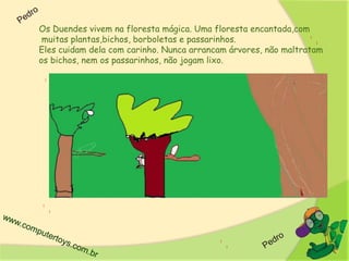 Os Duendes vivem na floresta mágica. Uma floresta encantada,com
muitas plantas,bichos, borboletas e passarinhos.
Eles cuidam dela com carinho. Nunca arrancam árvores, não maltratam
os bichos, nem os passarinhos, não jogam lixo.
 