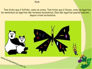 Ruth
Tem bicho que é fofinho, como os ursos. Tem bicho que é feioso, como as lagartas.
Se matarmos as lagartas não teremos borboletas. Elas são lagartas quando nascem,
depois viram borboletas.
 