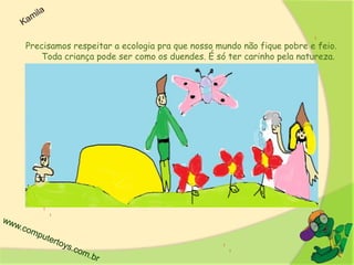 Precisamos respeitar a ecologia pra que nosso mundo não fique pobre e feio.
Toda criança pode ser como os duendes. É só ter carinho pela natureza.
 