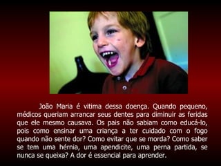 João Maria é vitima dessa doença. Quando pequeno, médicos queriam arrancar seus dentes para diminuir as feridas que ele mesmo causava. Os pais não sabiam como educá-lo, pois como ensinar uma criança a ter cuidado com o fogo quando não sente dor? Como evitar que se morda? Como saber se tem uma hérnia, uma apendicite, uma perna partida, se nunca se queixa? A dor é essencial para aprender.   