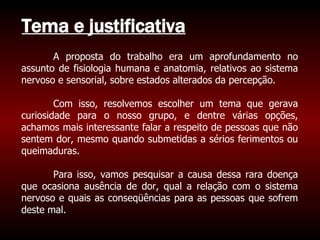 Tema e justificativa A proposta do trabalho era um aprofundamento no assunto de fisiologia humana e anatomia, relativos ao sistema nervoso e sensorial, sobre estados alterados da percepção. Com isso, resolvemos escolher um tema que gerava curiosidade para o nosso grupo, e dentre várias opções, achamos mais interessante falar a respeito de pessoas que não sentem dor, mesmo quando submetidas a sérios ferimentos ou queimaduras. Para isso, vamos pesquisar a causa dessa rara doença que ocasiona ausência de dor, qual a relação com o sistema nervoso e quais as conseqüências para as pessoas que sofrem deste mal. 