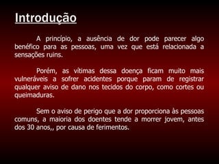 Introdução A princípio, a ausência de dor pode parecer algo benéfico para as pessoas, uma vez que está relacionada a sensações ruins. Porém, as vítimas dessa doença ficam muito mais vulneráveis a sofrer acidentes porque param de registrar qualquer aviso de dano nos tecidos do corpo, como cortes ou queimaduras.  Sem o aviso de perigo que a dor proporciona às pessoas comuns, a maioria dos doentes tende a morrer jovem, antes dos 30 anos,, por causa de ferimentos. 