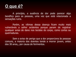O que é? A princípio, a ausência de dor pode parecer algo benéfico para as pessoas, uma vez que está relacionada a sensações ruins. Porém, as vítimas dessa doença ficam muito mais vulneráveis a sofrer acidentes porque param de registrar qualquer aviso de dano nos tecidos do corpo, como cortes ou queimaduras.  Sem o aviso de perigo que a dor proporciona às pessoas comuns, a maioria dos doentes tende a morrer jovem, antes dos 30 anos,, por causa de ferimentos. 