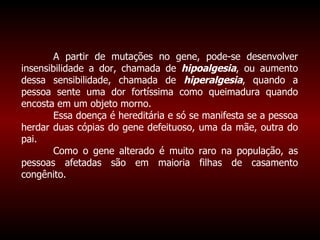A partir de mutações no gene, pode-se desenvolver insensibilidade a dor, chamada de  hipoalgesia , ou aumento dessa sensibilidade, chamada de  hiperalgesia , quando a pessoa sente uma dor fortíssima como queimadura quando encosta em um objeto morno. Essa doença é hereditária e só se manifesta se a pessoa herdar duas cópias do gene defeituoso, uma da mãe, outra do pai.  Como o gene alterado é muito raro na população, as pessoas afetadas são em maioria filhas de casamento congênito. 