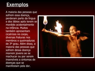 A maioria das pessoas que sofrem essa doença, perderam parte da língua e dos lábios após terem se mordido acidentalmente na infância. Muitos também apresentam cicatrizes no corpo, diversas fraturas nos membros e queimaduras de 3º grau. Além disso, a maioria das pessoas que sofrem dessa doença morrem jovens ao se machucar ou por serem insensíveis a sintomas de doenças que se manifestam pela dor. Exemplos 