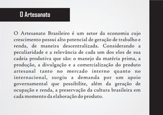 O Artesanato

O Artesanato Brasileiro é um setor da economia cujo
crescimento possui alto potencial de geração de trabalho e
renda, de maneira descentralizada. Considerando a
peculiaridade e a relevância de cada um dos elos de sua
cadeia produtiva que são: o manejo da matéria prima, a
produção, a divulgação e a comercialização do produto
artesanal tanto no mercado interno quanto no
internacional, surgiu a demanda por um apoio
governamental que possibilite, além da geração de
ocupação e renda, a preservação da cultura brasileira em
cada momento da elaboração do produto.
 