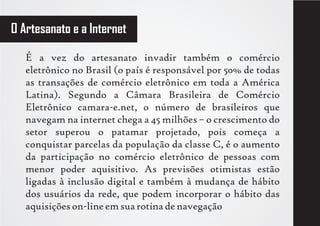 O Artesanato e a Internet

   É a vez do artesanato invadir também o comércio
   eletrônico no Brasil (o país é responsável por 50% de todas
   as transações de comércio eletrônico em toda a América
   Latina). Segundo a Câmara Brasileira de Comércio
   Eletrônico camara-e.net, o número de brasileiros que
   navegam na internet chega a 45 milhões – o crescimento do
   setor superou o patamar projetado, pois começa a
   conquistar parcelas da população da classe C, é o aumento
   da participação no comércio eletrônico de pessoas com
   menor poder aquisitivo. As previsões otimistas estão
   ligadas à inclusão digital e também à mudança de hábito
   dos usuários da rede, que podem incorporar o hábito das
   aquisições on-line em sua rotina de navegação
 