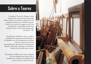 Sobre o Teares
      A empresa Teares da Alegria é uma
      organização não governamental que
fabrica objetos artesanais utilizando-se de
   maquinas rústicas ou trabalho manual.
  Possui um caráter de resgate social com
      inclusão da comunidade do Distrito
   Espírito Santo e Patrimônio Regina de
                            Londrina - PR.


    Atualmente trabalha-se com a venda e
   produção de roupas feitas de barbante e
de algodão, usa-se de tingimentos de base
                natural e o processo é feito
artesanalmente, garantindo a produção de
chinelos, bijuterias, miçangas, almofadas,
         bolsas fitas de sisal entre outros.


 Os produtos melhoraram com a chegada
       de uma designer que direcionou a
  produção de acordo com tendências de
          cores, texturas e época do ano.
 