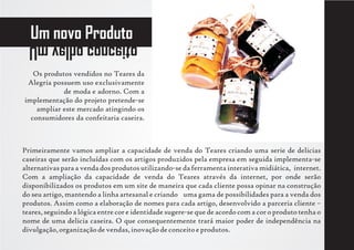 Um novo Produto
  otiecnoc ohlev mU
   Os produtos vendidos no Teares da
 Alegria possuem uso exclusivamente
            de moda e adorno. Com a
implementação do projeto pretende-se
    ampliar este mercado atingindo os
  consumidores da confeitaria caseira.



Primeiramente vamos ampliar a capacidade de venda do Teares criando uma serie de delicias
caseiras que serão incluídas com os artigos produzidos pela empresa em seguida implementa-se
alternativas para a venda dos produtos utilizando-se da ferramenta interativa midiática, internet.
Com a ampliação da capacidade de venda do Teares através da internet, por onde serão
disponibilizados os produtos em um site de maneira que cada cliente possa opinar na construção
do seu artigo, mantendo a linha artesanal e criando uma gama de possibilidades para a venda dos
produtos. Assim como a elaboração de nomes para cada artigo, desenvolvido a parceria cliente –
teares, seguindo a lógica entre cor e identidade sugere-se que de acordo com a cor o produto tenha o
nome de uma delicia caseira. O que consequentemente trará maior poder de independência na
divulgação, organização de vendas, inovação de conceito e produtos.
 