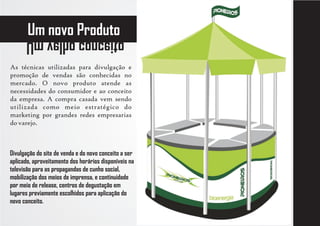 Um novo Produto
      otiecnoc ohlev mU
As técnicas utilizadas para divulgação e
promoção de vendas são conhecidas no
mercado. O novo produto atende as
necessidades do consumidor e ao conceito
da empresa. A compra casada vem sendo
utilizada como meio estratégico do
marketing por grandes redes empresarias
do varejo.



Divulgação do site de venda e do novo conceito a ser
aplicado, aproveitamento dos horários disponíveis na
televisão para as propagandas de cunho social,
mobilização dos meios de imprensa, e continuidade
por meio de release, centros de degustação em
lugares previamente escolhidos para aplicação do
novo conceito.
 