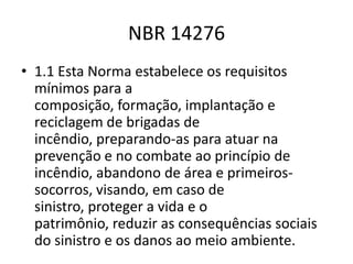 NBR 14276
• 1.1 Esta Norma estabelece os requisitos
  mínimos para a
  composição, formação, implantação e
  reciclagem de brigadas de
  incêndio, preparando-as para atuar na
  prevenção e no combate ao princípio de
  incêndio, abandono de área e primeiros-
  socorros, visando, em caso de
  sinistro, proteger a vida e o
  patrimônio, reduzir as consequências sociais
  do sinistro e os danos ao meio ambiente.
 