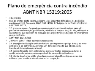 Plano de emergência contra incêndio
           ABNT NBR 15219:2005
•   3 Definições
•   Para os efeitos desta Norma, aplicam-se as seguintes definições: 3.1 bombeiro
    profissional civil: Conforme ABNT NBR 14608. 3.2 brigada de incêndio: Conforme
    ABNT NBR 14276.
•   3.3 grupo de apoio: Grupo de pessoas composto por terceiros (por exemplo:
    pessoal de manutenção, patrimonial, telefonista, limpeza etc.) ou não, treinados e
    capacitados, que auxiliam na execução dos procedimentos básicos na emergência
    contra incêndio.
•   ABNT NBR 15219:2005
•   2 ©ABNT 2005 - Todos os direitos reservados
•   3.4 emergência: Situação crítica e fortuita que representa perigo à vida, ao meio
    ambiente e ao patrimônio, gerando um dano continuado que obriga a uma
    imediata intervenção operacional.
•   3.5 perigo: Situação com potencial de provocar lesões pessoais ou danos à
    saúde, ao meio ambiente ou ao patrimônio, ou combinação destas.
•   3.6 planta: Local onde estão situadas uma ou mais edificações ou área a ser
    utilizada para um determinado evento ou ocupação.
 
