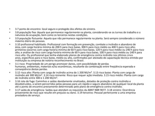 •   3.7 ponto de encontro: local seguro e protegido dos efeitos do sinistro.
•   3.8 população fixa: Aquela que permanece regularmente na planta, considerando-se os turnos de trabalho e a
    natureza da ocupação, bem como os terceiros nestas condições.
•   3.9 população flutuante: Aquela que não permanece regularmente na planta. Será sempre considerado o número
    máximo diário de pessoas.
•   3.10 profissional habilitado: Profissional com formação em prevenção, combate a incêndio e abandono de
    área, com carga horária mínima de 200 h para risco baixo, 300 h para risco médio ou 400 h para risco alto;
    primeiros-socorros com carga horária mínima de 60 h para risco baixo, 120 h para risco médio ou 240 h para risco
    alto; e análise de risco com carga horária mínima de 60 h para risco baixo, 100 h para risco médio ou 140 h para
    risco alto. Ou profissional que tenha elaborado planos de emergência contra incêndio nos últimos cinco
    anos, específicos para o risco baixo, médio ou alto, confirmados por atestado de capacitação técnica emitido por
    instituição ou empresa de notório reconhecimento no Brasil.
•   3.1 risco: Propriedade de um perigo promover danos, com possibilidade de perdas
    humanas, ambientais, materiais e/ou econômicas, resultante da combinação entre freqüência esperada e
    conseqüência destas perdas.
•   3.12 risco alto: Planta com carga de incêndio acima de 1 200 MJ/m². 3.13 risco baixo: Planta com carga de
    incêndio até 300 MJ/m². 3.14 risco iminente: Risco que requer ação imediata. 3.15 risco médio: Planta com carga
    de incêndio entre 300 e 1 200 MJ/m².
•   3.16 rota de fuga: Caminhos e saídas devidamente sinalizados, dotados de proteção contra incêndio e
    desobstruídos, a serem percorridos pelas pessoas para um rápido e seguro abandono de qualquer local da planta
    até o ponto de encontro previamente determinado pelo plano de emergência contra incêndio.
•   3.17 saída de emergência: Saídas que atendam os requisitos da ABNT NBR 9077. 3.18 sinistro: Ocorrência
    proveniente de risco que resulte em prejuízo ou dano. 3.19 terceiros: Pessoal pertencente a uma empresa
    prestadora de serviço.
 
