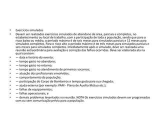 •   Exercícios simulados
•   Devem ser realizados exercícios simulados de abandono de área, parciais e completos, no
    estabelecimento ou local de trabalho, com a participação de toda a população, sendo que para o
    risco baixo ou médio, o período máximo é de seis meses para simulados parciais e 12 meses para
    simulados completos. Para o risco alto o período máximo é de três meses para simulados parciais e
    seis meses para simulados completos. Imediatamente após o simulado, deve ser realizada uma
    reunião extraordinária para avaliação e correção das falhas ocorridas. Deve ser elaborada ata na
    qual constem:
•   ― data e horário do evento;
•   ― tempo gasto no abandono;
•   ― tempo gasto no retorno;
•   ― tempo gasto no atendimento de primeiros-socorros;
•   ― atuação dos profissionais envolvidos;
•   ― comportamento da população;
•   ― participação do Corpo de Bombeiros e tempo gasto para sua chegada;
•   ― ajuda externa (por exemplo: PAM - Plano de Auxílio Mútuo etc.);
•   ― falhas de equipamentos;
•   ― falhas operacionais; e
•   ― demais problemas levantados na reunião. NOTA Os exercícios simulados devem ser programados
    com ou sem comunicação prévia para a população.
 