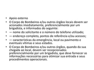 • Apoio externo
• O Corpo de Bombeiros e/ou outros órgãos locais devem ser
  acionados imediatamente, preferencialmente por um
  brigadista, e informados do seguinte:
• ― nome do solicitante e o número do telefone utilizado;
• ― endereço completo, pontos de referência e/ou acessos;
• ― características da emergência, local ou pavimento e
  eventuais vítimas e seus estados.
• O Corpo de Bombeiros e/ou outros órgãos, quando da sua
  chegada ao local, devem ser recepcionados
  preferencialmente por um brigadista, que deve fornecer as
  informações necessárias para otimizar sua entrada e seus
  procedimentos operacionais.
 