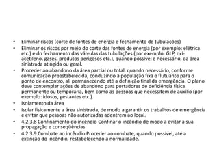 •   Eliminar riscos (corte de fontes de energia e fechamento de tubulações)
•   Eliminar os riscos por meio do corte das fontes de energia (por exemplo: elétrica
    etc.) e do fechamento das válvulas das tubulações (por exemplo: GLP, oxi-
    acetileno, gases, produtos perigosos etc.), quando possível e necessário, da área
    sinistrada atingida ou geral.
•   Proceder ao abandono da área parcial ou total, quando necessário, conforme
    comunicação preestabelecida, conduzindo a população fixa e flutuante para o
    ponto de encontro, ali permanecendo até a definição final da emergência. O plano
    deve contemplar ações de abandono para portadores de deficiência física
    permanente ou temporária, bem como as pessoas que necessitem de auxílio (por
    exemplo: idosos, gestantes etc.).
•   Isolamento da área
•   Isolar fisicamente a área sinistrada, de modo a garantir os trabalhos de emergência
    e evitar que pessoas não autorizadas adentrem ao local.
•   4.2.3.8 Confinamento do incêndio Confinar o incêndio de modo a evitar a sua
    propagação e conseqüências.
•   4.2.3.9 Combate ao incêndio Proceder ao combate, quando possível, até a
    extinção do incêndio, restabelecendo a normalidade.
 