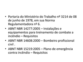 • Portaria do Ministério do Trabalho nº 3214 de 08
  de junho de 1978, em sua Norma
  Regulamentadora nº 6.
• ABNT NBR 14277:2005 – Instalações e
  equipamentos para treinamento de combate a
  incêndio – Requisitos
• ABNT NBR 14608:2000 – Bombeiro profissional
  civil .
• ABNT NBR 15219:2005 – Plano de emergência
  contra incêndio – Requisitos
 