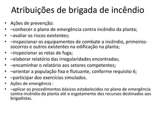 Atribuições de brigada de incêndio
•   Ações de prevenção:
•   –conhecer o plano de emergência contra incêndio da planta;
•   –avaliar os riscos existentes;
•   –inspecionar os equipamentos de combate a incêndio, primeiros-
    socorros e outros existentes na edificação na planta;
•   –inspecionar as rotas de fuga;
•   –elaborar relatório das irregularidades encontradas;
•   –encaminhar o relatório aos setores competentes;
•   –orientar a população fixa e flutuante, conforme requisito 6;
•   –participar dos exercícios simulados.
• Ações de emergência :
• –aplicar os procedimentos básicos estabelecidos no plano de emergência
  contra incêndio da planta até o esgotamento dos recursos destinados aos
  brigadistas.
 
