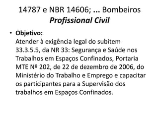 14787 e NBR 14606; ... Bombeiros
          Profissional Civil
• Objetivo:
  Atender à exigência legal do subitem
  33.3.5.5, da NR 33: Segurança e Saúde nos
  Trabalhos em Espaços Confinados, Portaria
  MTE Nº 202, de 22 de dezembro de 2006, do
  Ministério do Trabalho e Emprego e capacitar
  os participantes para a Supervisão dos
  trabalhos em Espaços Confinados.
 