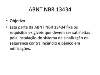 ABNT NBR 13434
• Objetivo
• Esta parte da ABNT NBR 13434 fixa os
  requisitos exigíveis que devem ser satisfeitas
  pela instalação do sistema de sinalização de
  segurança contra incêndio e pânico em
  edificações.
 