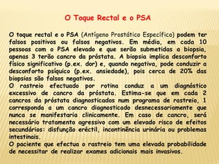 O Toque Rectal e o PSA

O toque rectal e o PSA (Antígeno Prostático Específico) podem ter
falsos positivos ou falsos negativos. Em média, em cada 10
pessoas com o PSA elevado e que serão submetidas a biopsia,
apenas 3 terão cancro da próstata. A biopsia implica desconforto
físico significativo (p.ex. dor) e, quando negativa, pode conduzir a
desconforto psíquico (p.ex. ansiedade), pois cerca de 20% das
biopsias são falsos negativos.
O rastreio efectuado por rotina conduz a um diagnóstico
excessivo de cancro da próstata. Estima-se que em cada 2
cancros da próstata diagnosticados num programa de rastreio, 1
corresponda a um cancro diagnosticado desnecessariamente que
nunca se manifestaria clinicamente. Em caso de cancro, será
necessário tratamento agressivo com um elevado risco de efeitos
secundários: disfunção eréctil, incontinência urinária ou problemas
intestinais.
O paciente que efectua o rastreio tem uma elevada probabilidade
de necessitar de realizar exames adicionais mais invasivos.
 