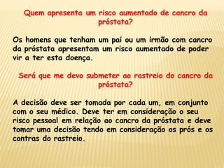 Quem apresenta um risco aumentado de cancro da
                    próstata?

Os homens que tenham um pai ou um irmão com cancro
da próstata apresentam um risco aumentado de poder
vir a ter esta doença.

 Será que me devo submeter ao rastreio do cancro da
                     próstata?

A decisão deve ser tomada por cada um, em conjunto
com o seu médico. Deve ter em consideração o seu
risco pessoal em relação ao cancro da próstata e deve
tomar uma decisão tendo em consideração os prós e os
contras do rastreio.
 