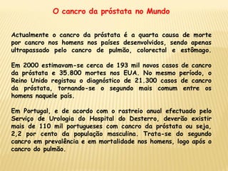 O cancro da próstata no Mundo


Actualmente o cancro da próstata é a quarta causa de morte
por cancro nos homens nos países desenvolvidos, sendo apenas
ultrapassado pelo cancro de pulmão, colorectal e estômago.

Em 2000 estimavam-se cerca de 193 mil novos casos de cancro
da próstata e 35.800 mortes nos EUA. No mesmo período, o
Reino Unido registou o diagnóstico de 21.300 casos de cancro
da próstata, tornando-se o segundo mais comum entre os
homens naquele país.

Em Portugal, e de acordo com o rastreio anual efectuado pelo
Serviço de Urologia do Hospital do Desterro, deverão existir
mais de 110 mil portugueses com cancro da próstata ou seja,
2,2 por cento da população masculina. Trata-se do segundo
cancro em prevalência e em mortalidade nos homens, logo após o
cancro do pulmão.
 