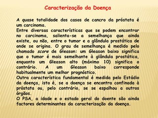 Caracterização da Doença

A quase totalidade dos casos de cancro da próstata é
um carcinoma.
Entre diversas características que se podem encontrar
no carcinoma, salienta-se a semelhança que ainda
existe, ou não, entre o tumor e a glândula prostática de
onde se origina. O grau de semelhança é medido pelo
chamado score de Gleason: um Gleason baixo significa
que o tumor é mais semelhante à glândula prostática,
enquanto um Gleason alto (máximo 10) significa o
contrário.   A     um    Gleason   baixo    corresponde
habitualmente um melhor prognóstico.
Outra característica fundamental é medida pelo Estádio
da doença, isto é, se a doença se encontra confinada à
próstata ou, pelo contrário, se se espalhou a outros
órgãos.
O PSA, a idade e o estado geral do doente são ainda
factores determinantes da caracterização da doença.
 