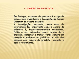 O CANCRO DA PRÓSTATA


Em Portugal, o cancro da próstata é o tipo de
cancro mais importante e frequente no homem
(superior ao cancro da pele) .
A investigação constante, numa área de
intervenção tão importante como o cancro da
próstata é, inquestionavelmente necessária.
Estão a ser estudadas novas formas de o
prevenir, detectar e tratar, tendo sempre em
atenção a melhoria da qualidade de vida das
pessoas com cancro da próstata, durante e
após o tratamento.
 