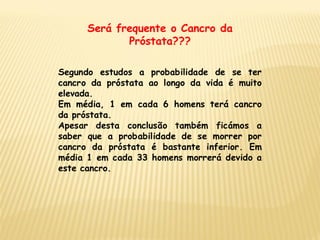 Será frequente o Cancro da
             Próstata???

Segundo estudos a probabilidade de se ter
cancro da próstata ao longo da vida é muito
elevada.
Em média, 1 em cada 6 homens terá cancro
da próstata.
Apesar desta conclusão também ficámos a
saber que a probabilidade de se morrer por
cancro da próstata é bastante inferior. Em
média 1 em cada 33 homens morrerá devido a
este cancro.
 