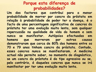 Porque esta diferença de
               probabilidades?
Um dos factores que contribui para a menor
probabilidade de morrer por cancro da próstata em
relação à probabilidade de poder ter a doença, é o
facto de uma percentagem significativa de cancros da
próstata ter uma evolução muito lenta, sem qualquer
repercussão na qualidade de vida do homem e sem
nunca se manifestar. Autópsias efectuadas em
homens     que   morreram     por    outras   causas
demonstraram que cerca de 80% dos homens entre os
70 e 79 anos tinham cancro da próstata. Contudo,
esses cancros nunca se manifestaram. A medicina
actual não permite saber, no momento do diagnóstico,
se um cancro da próstata é do tipo agressivo ou se,
pelo contrário, é daqueles cancros que nunca se irá
manifestar por ter uma evolução muito lenta.
 